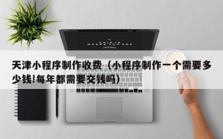 朔州天津小程序制作收费（小程序制作一个需要多少钱!每年都需要交钱吗）